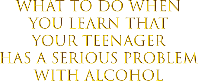 What to Do When You Learn that Your Teenager Has a Serious Problem with Alcohol